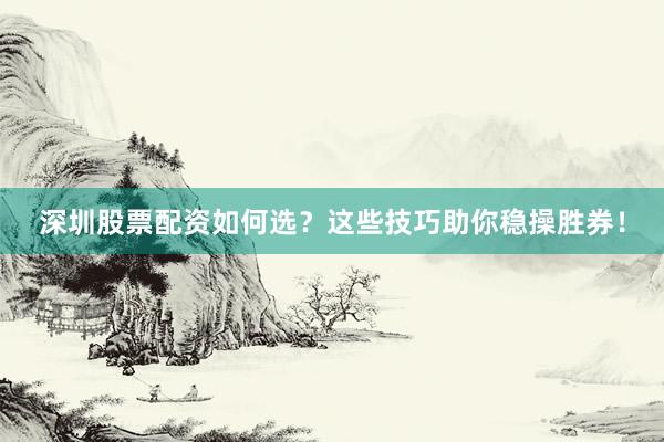 深圳股票配资如何选？这些技巧助你稳操胜券！