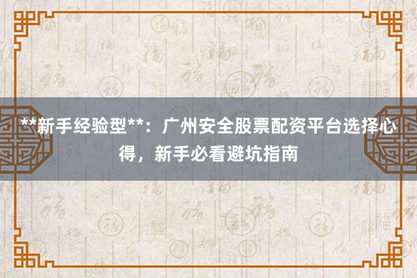 **新手经验型**：广州安全股票配资平台选择心得，新手必看避坑指南