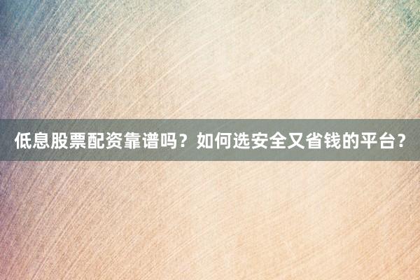 低息股票配资靠谱吗？如何选安全又省钱的平台？