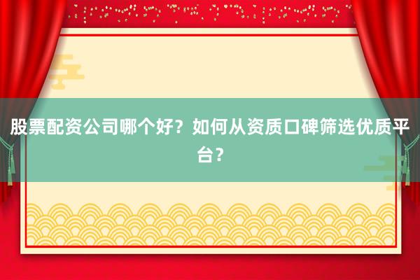 股票配资公司哪个好？如何从资质口碑筛选优质平台？