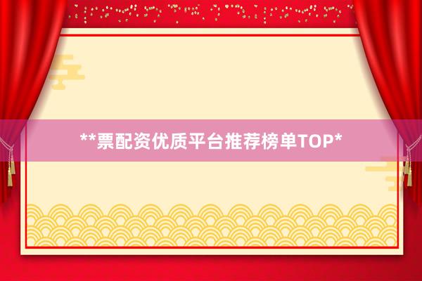 **票配资优质平台推荐榜单TOP*