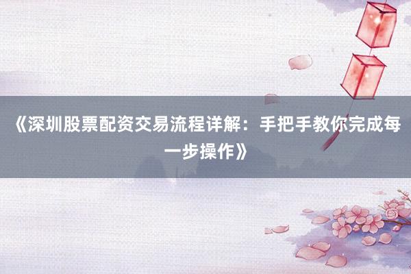 《深圳股票配资交易流程详解：手把手教你完成每一步操作》