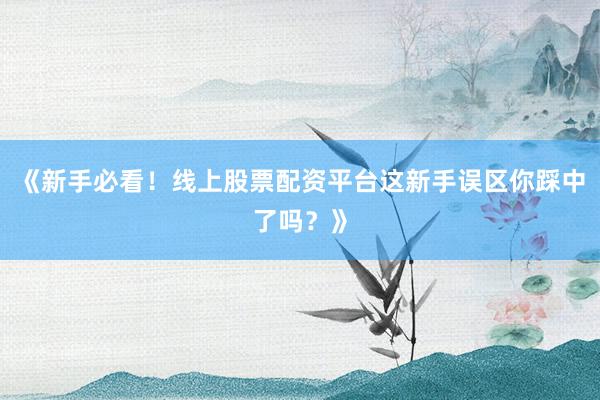 《新手必看！线上股票配资平台这新手误区你踩中了吗？》