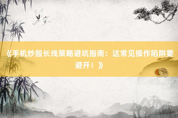 《手机炒股长线策略避坑指南：这常见操作陷阱要避开！》