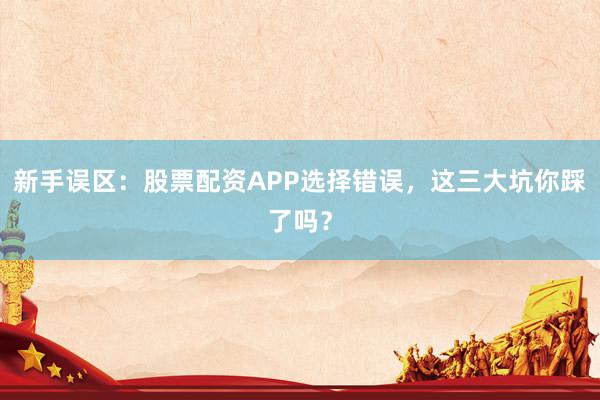 新手误区：股票配资APP选择错误，这三大坑你踩了吗？