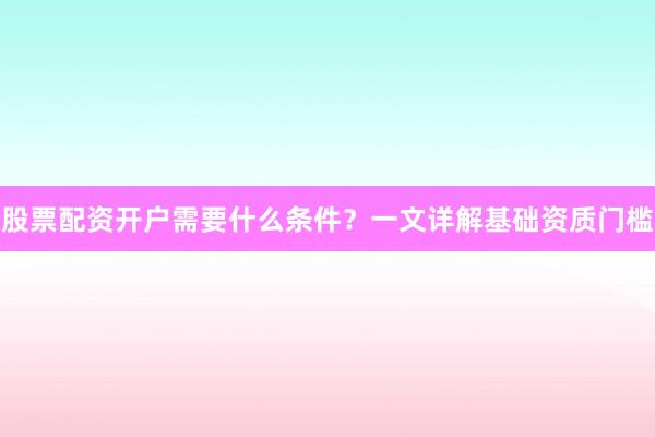 股票配资开户需要什么条件？一文详解基础资质门槛