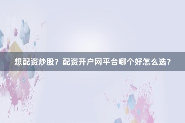 想配资炒股？配资开户网平台哪个好怎么选？