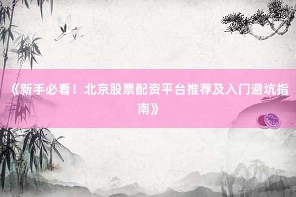 《新手必看！北京股票配资平台推荐及入门避坑指南》