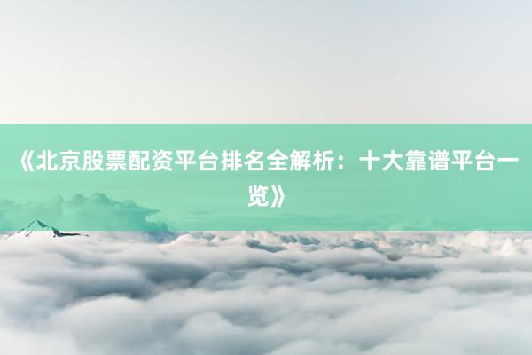 《北京股票配资平台排名全解析：十大靠谱平台一览》
