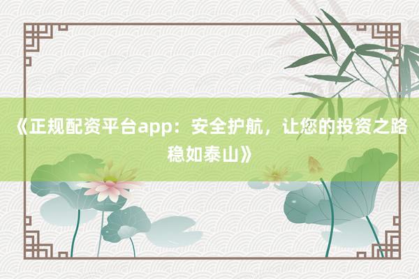 《正规配资平台app：安全护航，让您的投资之路稳如泰山》