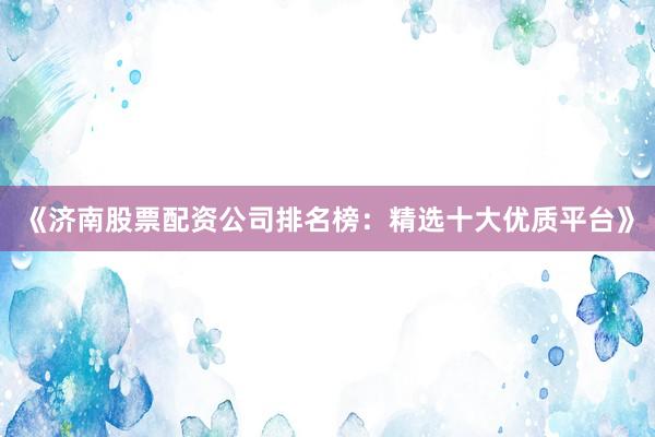 《济南股票配资公司排名榜：精选十大优质平台》