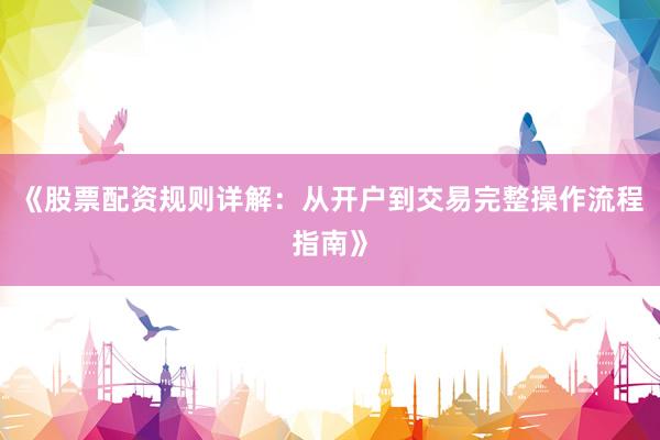 《股票配资规则详解：从开户到交易完整操作流程指南》