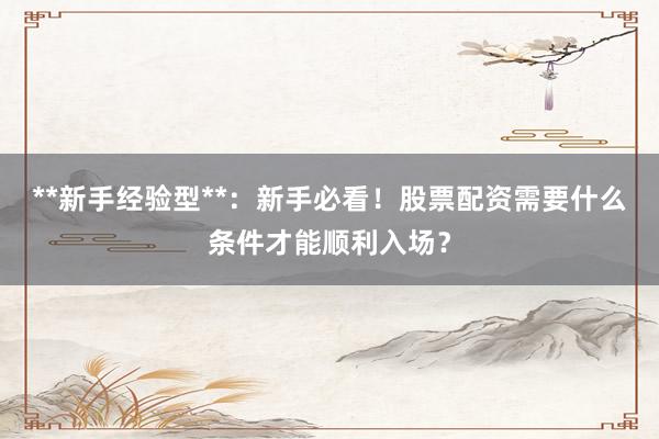 **新手经验型**：新手必看！股票配资需要什么条件才能顺利入场？