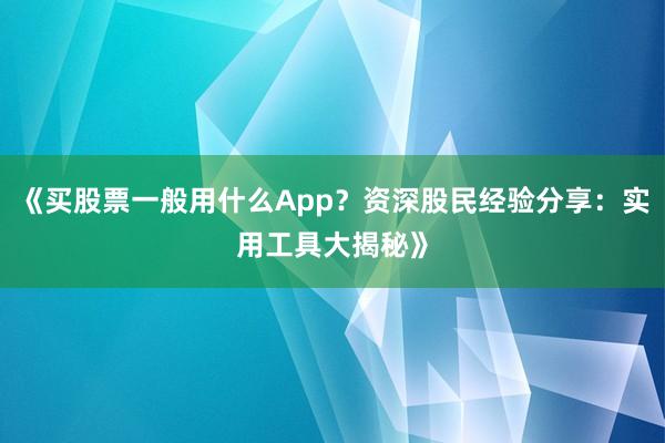 《买股票一般用什么App？资深股民经验分享：实用工具大揭秘》