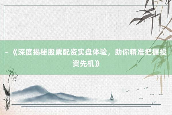 - 《深度揭秘股票配资实盘体验，助你精准把握投资先机》