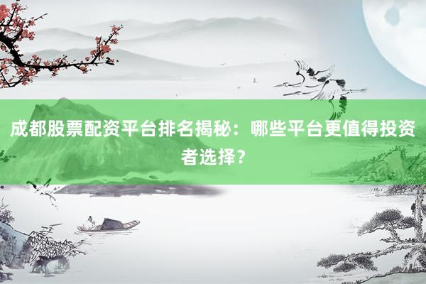 成都股票配资平台排名揭秘：哪些平台更值得投资者选择？
