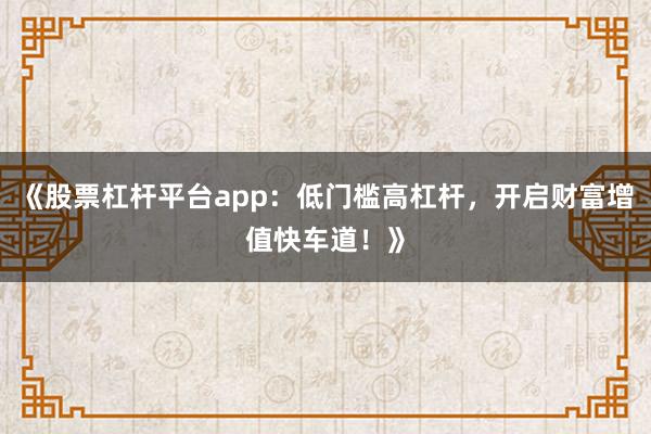 《股票杠杆平台app：低门槛高杠杆，开启财富增值快车道！》