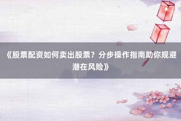 《股票配资如何卖出股票？分步操作指南助你规避潜在风险》