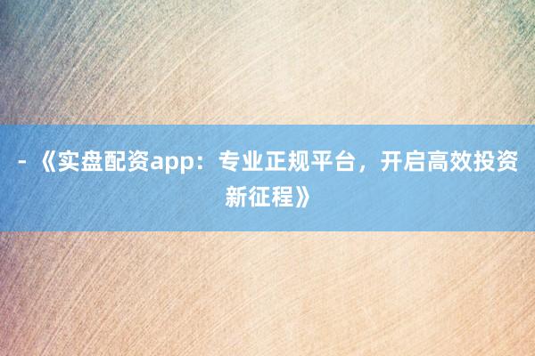 - 《实盘配资app：专业正规平台，开启高效投资新征程》