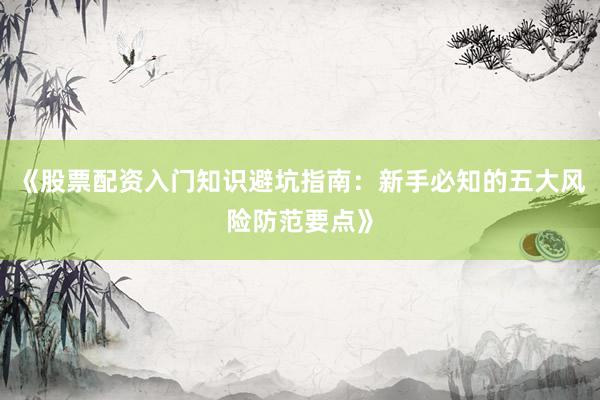 《股票配资入门知识避坑指南：新手必知的五大风险防范要点》