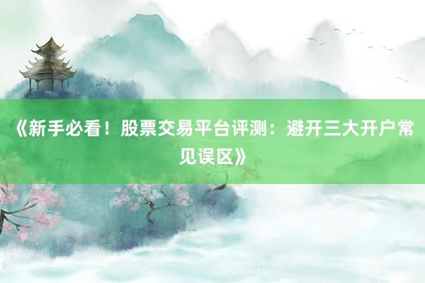 《新手必看！股票交易平台评测：避开三大开户常见误区》