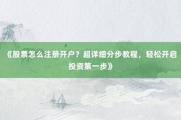 《股票怎么注册开户？超详细分步教程，轻松开启投资第一步》