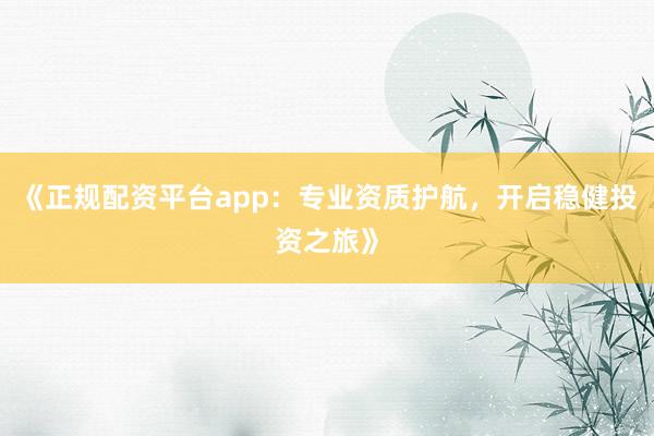 《正规配资平台app：专业资质护航，开启稳健投资之旅》