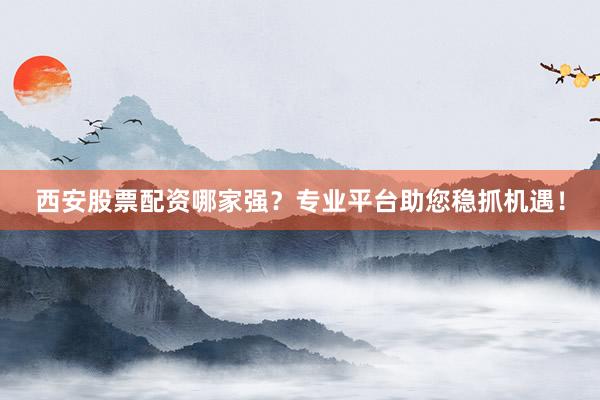 西安股票配资哪家强？专业平台助您稳抓机遇！