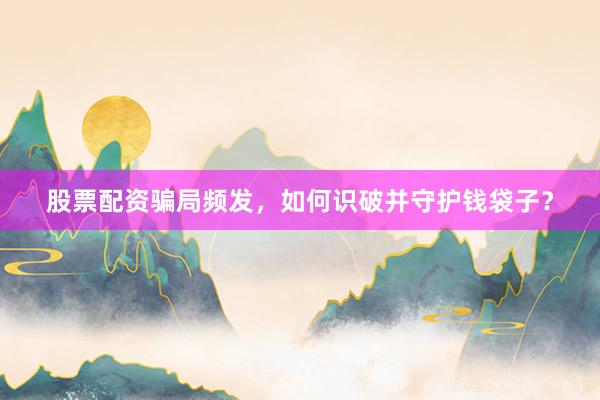 股票配资骗局频发，如何识破并守护钱袋子？