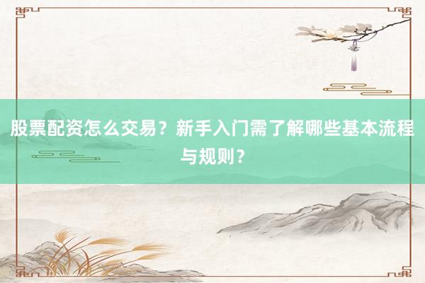 股票配资怎么交易？新手入门需了解哪些基本流程与规则？