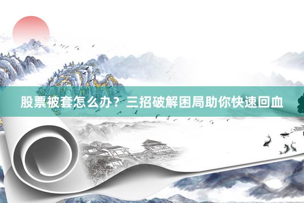 股票被套怎么办？三招破解困局助你快速回血
