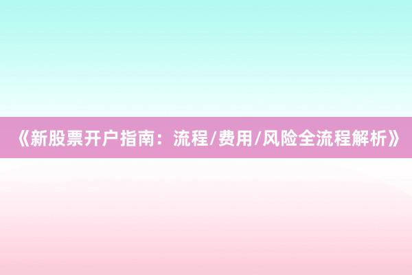 《新股票开户指南：流程/费用/风险全流程解析》