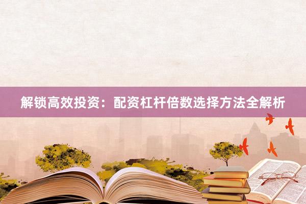 解锁高效投资：配资杠杆倍数选择方法全解析