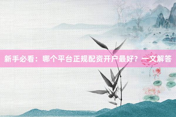 新手必看：哪个平台正规配资开户最好？一文解答