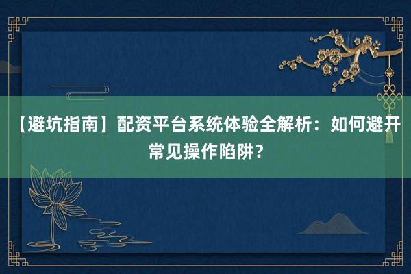 【避坑指南】配资平台系统体验全解析：如何避开常见操作陷阱？