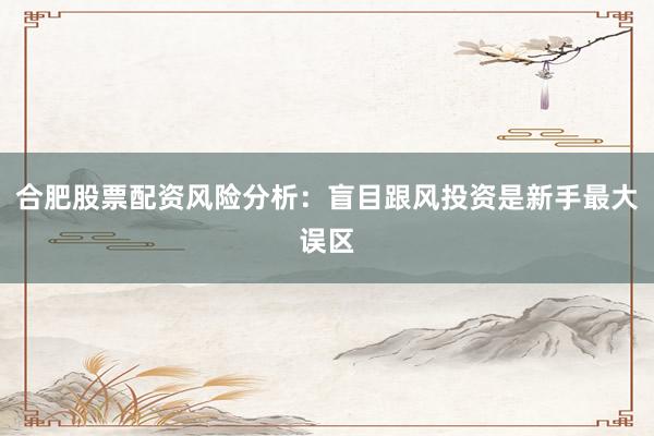 合肥股票配资风险分析：盲目跟风投资是新手最大误区
