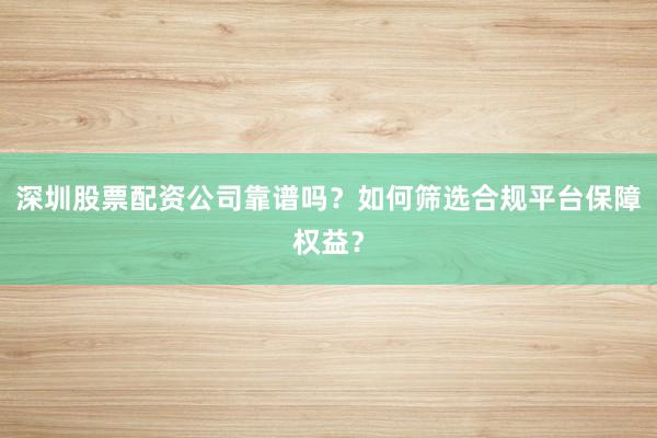 深圳股票配资公司靠谱吗？如何筛选合规平台保障权益？