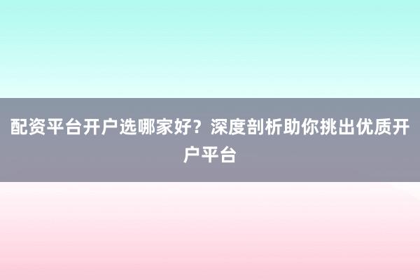 配资平台开户选哪家好？深度剖析助你挑出优质开户平台