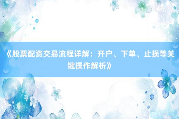 《股票配资交易流程详解：开户、下单、止损等关键操作解析》