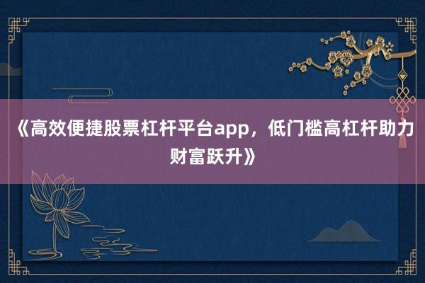 《高效便捷股票杠杆平台app，低门槛高杠杆助力财富跃升》