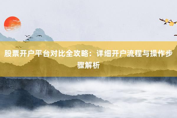 股票开户平台对比全攻略：详细开户流程与操作步骤解析