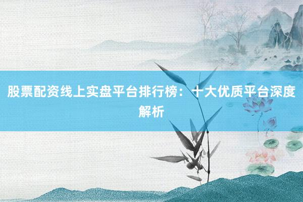 股票配资线上实盘平台排行榜：十大优质平台深度解析