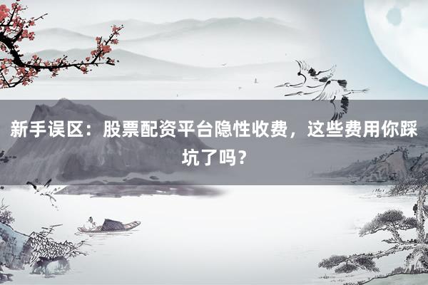 新手误区：股票配资平台隐性收费，这些费用你踩坑了吗？
