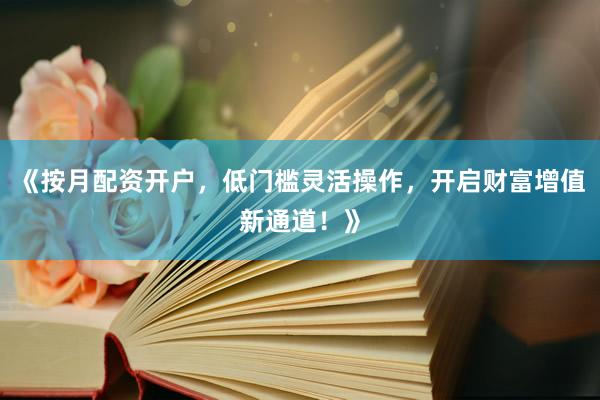 《按月配资开户，低门槛灵活操作，开启财富增值新通道！》