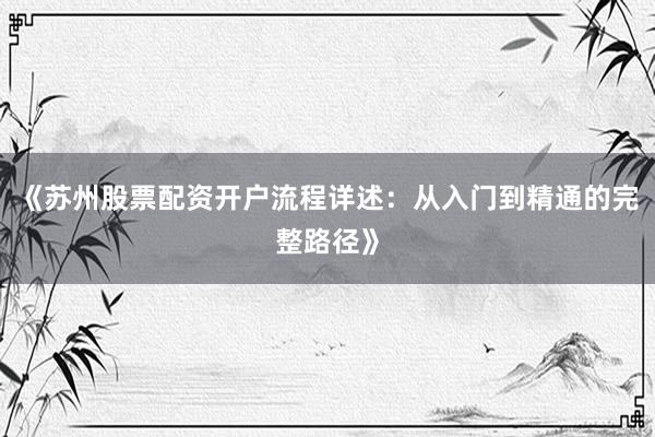 《苏州股票配资开户流程详述：从入门到精通的完整路径》