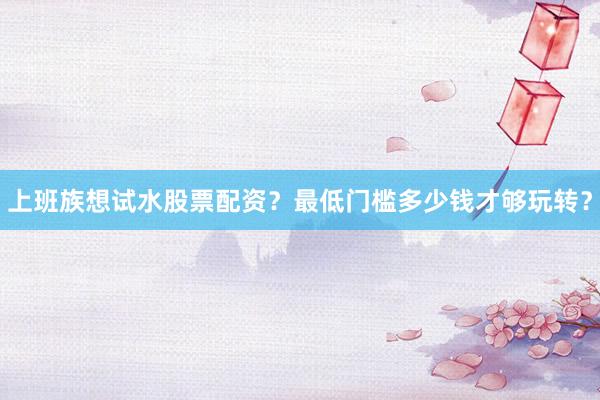 上班族想试水股票配资？最低门槛多少钱才够玩转？