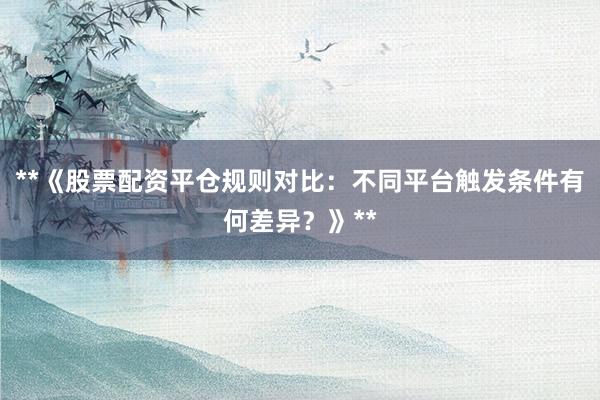 **《股票配资平仓规则对比：不同平台触发条件有何差异？》**