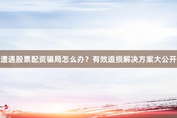 遭遇股票配资骗局怎么办？有效追损解决方案大公开