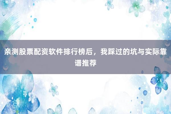亲测股票配资软件排行榜后，我踩过的坑与实际靠谱推荐