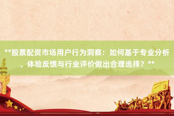 **股票配资市场用户行为洞察：如何基于专业分析、体验反馈与行业评价做出合理选择？**